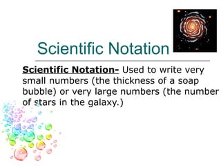 Scientific Notation S c i e n t i f i c   N o t a t i o n-  Used to write very small numbers (the thickness of a soap bubble) or very large numbers (the number of stars in the galaxy.) 