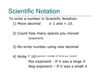Scientific Notation To write a number in Scientific Notation: 1) Move decimal   ≥ 1 and < 10. 2) Count how many spaces you moved (exponent) 3) Re-write number using new decimal 4) Write * 10 (exponent =number of times you   moved) Pos exponent - If it was a large # Neg exponent – If it was a small # 