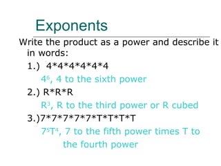 Exponents Write the product as a power and describe it in words: 1.)  4*4*4*4*4*4 4 6 , 4 to the sixth power 2.) R*R*R R 3 , R to the third power or R cubed 3.)7*7*7*7*7*T*T*T*T 7 5 T 4 , 7 to the fifth power times T to  the fourth power 