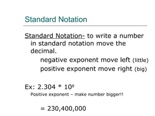 Standard Notation Standard Notation-  to write a number in standard notation move the decimal. negative exponent move left  (little) positive exponent move right  (big) Ex: 2.304 * 10 8 Positive exponent – make number bigger!!  = 230,400,000 