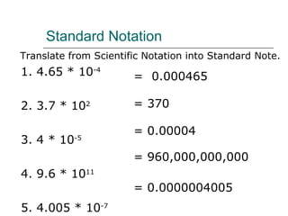 Standard Notation Translate from Scientific Notation into Standard Note. 1. 4.65 * 10 -4 2. 3.7 * 10 2 3. 4 * 10 -5 4. 9.6 * 10 11 5. 4.005 * 10 -7 = 0.000465 = 370 = 0.00004 = 960,000,000,000 = 0.0000004005 