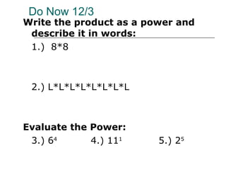 Do Now 12/3 Write the product as a power and describe it in words: 1.)  8*8 2.) L*L*L*L*L*L*L*L Evaluate the Power: 3.) 6 4 4.) 11 1 5.) 2 5 