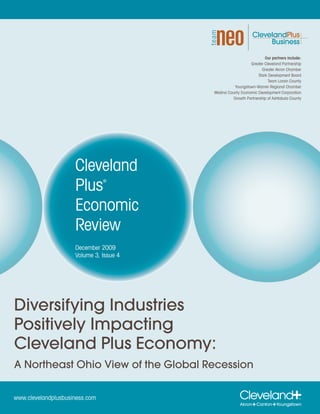 Our partners include:
                                                            Greater Cleveland Partnership
                                                                   Greater Akron Chamber
                                                                 Stark Development Board
                                                                       Team Lorain County
                                                    Youngstown-Warren Regional Chamber
                                         Medina County Economic Development Corporation
                                                   Growth Partnership of Ashtabula County




                     Cleveland
                     Plus       ®




                     Economic
                     Review
                     December 2009
                     Volume 3, Issue 4




Diversifying Industries
Positively Impacting
Cleveland Plus Economy:
A Northeast Ohio View of the Global Recession


www.clevelandplusbusiness.com
 