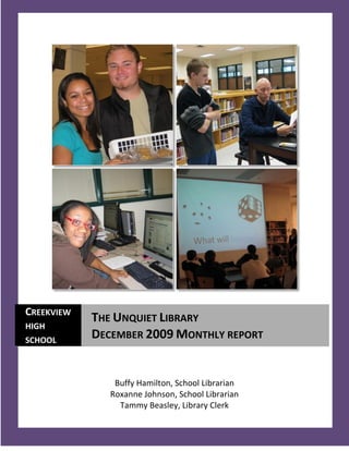 CREEKVIEW
            THE UNQUIET LIBRARY
HIGH
SCHOOL
            DECEMBER 2009 MONTHLY REPORT


                Buffy Hamilton, School Librarian
               Roxanne Johnson, School Librarian
                 Tammy Beasley, Library Clerk
   1
 