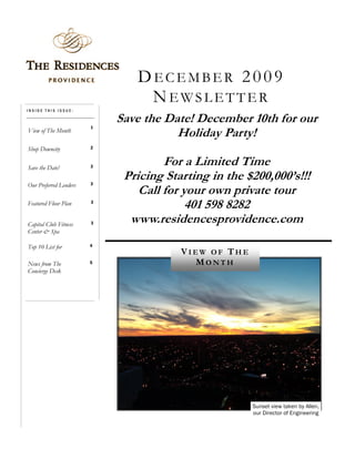 DECEMBER 2009
                                NEWSLETTER
INSIDE THIS ISSUE:

                            Save the Date! December 10th for our
                        1
View of The Month
                                       Holiday Party!
Shop Downcity           2



Save the Date!          3
                                     For a Limited Time
                        3
                             Pricing Starting in the $200,000’s!!!
Our Preferred Lenders
                                Call for your own private tour
Featured Floor Plan     3
                                          401 598 8282
Capital Club Fitness    3     www.residencesprovidence.com
Center & Spa

Top 10 List for         4
                                        VIEW OF THE
News from The           5                 MONTH
Concierge Desk




                                                      Sunset view taken by Allen,
                                                      our Director of Engineering
 