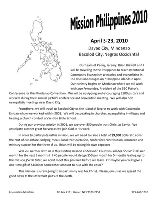 April 5-23, 2010
                                                          Davao City, Mindanao
                                                      Bacolod City, Negros Occidental

                                                    Our team of Penny, Jeremy, Brian Rietvelt and I
                                            will be traveling to the Philippines to teach Intentional
                                            Community Evangelism principles and evangelizing in
                                            the cities and villages on 2 Philippine islands in April.
                                            Our ministry begins on Mindanao where we will work
                                            with Jose Fernandez, President of the SBC Pastor’s
Conference for the Mindanao Convention. We will be equipping and encouraging 2500 pastors and
workers during their annual pastor’s conference and convention meeting. We will also hold
evangelistic meetings near Davao City.
      From there, we will travel to Bacolod City on the island of Negros to work with Gaudencio
Embao whom we worked with in 2001. We will be speaking in churches, evangelizing in villages and
helping a church conduct a Vacation Bible School.
       During our previous mission in 2001, we saw over 850 people trust Christ as Savior. We
anticipate another great harvest as we join God in His work.
       In order to participate in this mission, we will need to raise a total of $9,900 dollars to cover
the cost of our airfare, lodging, meals, local transportation, conference contribution, insurance and
ministry support for the three of us. Brian will be raising his own expenses
      Will you partner with us in this exciting mission endeavor? Could you pledge $50 or $100 per
month for the next 5 months? If 40 people would pledge $50 per month for 5 months leading up to
the mission, ($250 total) we could meet this goal well before we leave. Or maybe you could give a
one-time gift of $1000 or some other amount to help with the costs?
      This mission is surely going to impact many lives for Christ. Please join us as we spread the
good news to the uttermost parts of the earth.



Foundation Ministries                PO Box 2151, Garner, NC 27529-2151                        919-740-5732
 