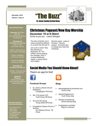 December, 2010
    Volume 1, Issue 4               “The Buzz”
                                     St. James Sunday School News


Upcoming Events:


 December 19 9:30am:
                             Christmas Pageant/New Day Worship
       New Day               December 19 at 9:30am!
Worship/Pageant (Bring a     Come as you are. Leave changed.
    canned good!)

      December 24            The story is familiar, but it   Sing the carols. Listen to
 Christmas Eve Services      means something different       the story. Pray the
      5:00pm: Quiet          to us each time we hear it!     prayers. And allow God
   Communion Service                                         to change your heart this
                             Join us for a rockin’ New
                                                             Christmas.
 6:30pm: Family Service      Day Worship on
 with Children’s Message     December 19! The
                             children will be bringing
   8:00pm Candlelight        the message. (Hint: it
   Communion Service         involves shepherds,
                             angels, a young mother
   10:30pm Candlelight
                             and a baby!)
   Communion Service

      December 25
 Christmas Day Service
                             Social Media You Should Know About!
 10:00am Christmas Day
   Communion Service         There’s an app for that!
        January 6
        Epiphany
   6:15pm Light Supper
 7:00pm Bilingual English-
     Spanish Service         Facebook Groups                       Blogs

                             •   St. James Lutheran Church         •   stjamesgettysburg.wordpress.com
                                 Gettysburg                                Sermon blog
                                      Congregation FB Group
                                                                   •   stjyouth.blogspot.com
                             •   We <3 St James YG!!                        Youth Group blog
                                    Youth Group FB Group
                                                                   •   fritzfoltz.com/teaching/
                             •   20’s and 30’s Group                         Online teaching blog
Christian Education                  Young Adults FB Group
Committee Members:
                                                                   •   livinglutheran.com/blog/
                             •   Evangelical Lutheran Church in             Blog for Lutherans
 Kim Guise (Chair)
 Kathy Avery
                                 America
 Julie Dunlop                       Our National Church FB
 Pr. Jeanette Leisk                 Group
 Shirley Sanders
 Lori Steinour
 Wendy Stoner
 
