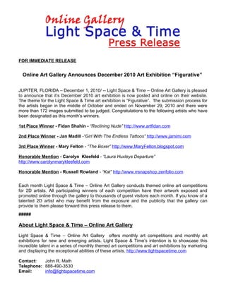 FOR IMMEDIATE RELEASE


  Online Art Gallery Announces December 2010 Art Exhibition “Figurative”

JUPITER, FLORIDA – December 1, 2010/ -- Light Space & Time – Online Art Gallery is pleased
to announce that it’s December 2010 art exhibition is now posted and online on their website.
The theme for the Light Space & Time art exhibition is “Figurative”. The submission process for
the artists began in the middle of October and ended on November 29, 2010 and there were
more than 172 images submitted to be judged. Congratulations to the following artists who have
been designated as this month’s winners.

1st Place Winner - Fidan Shahin - “Reclining Nude” http://www.artfidan.com

2nd Place Winner - Jan Madill -“Girl With The Endless Tattoos” http://www.jamimi.com

3rd Place Winner - Mary Felton - “The Boxer” http://www.MaryFelton.blogspot.com

Honorable Mention - Carolyn Kleefeld - “Laura Huxleys Departure”
http://www.carolynmarykleefeld.com

Honorable Mention - Russell Rowland - “Kat” http://www.rrsnapshop.zenfolio.com


Each month Light Space & Time – Online Art Gallery conducts themed online art competitions
for 2D artists. All participating winners of each competition have their artwork exposed and
promoted online through the gallery to thousands of guest visitors each month. If you know of a
talented 2D artist who may benefit from the exposure and the publicity that the gallery can
provide to them please forward this press release to them.
#####

About Light Space & Time – Online Art Gallery

Light Space & Time – Online Art Gallery offers monthly art competitions and monthly art
exhibitions for new and emerging artists. Light Space & Time’s intention is to showcase this
incredible talent in a series of monthly themed art competitions and art exhibitions by marketing
and displaying the exceptional abilities of these artists. http://www.lightspacetime.com

Contact:   John R. Math
Telephone: 888-490-3530
Email:     info@lightspacetime.com
 