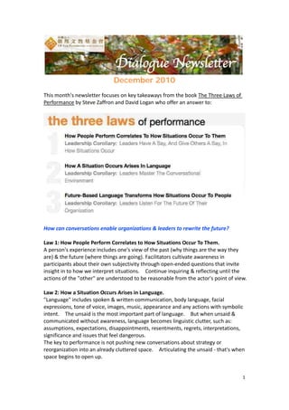  




                                                                                        
                              December 2010
 
This month's newsletter focuses on key takeaways from the book The Three Laws of 
Performance by Steve Zaffron and David Logan who offer an answer to:   




How can conversations enable organizations & leaders to rewrite the future? 
 
Law 1: How People Perform Correlates to How Situations Occur To Them. 
A person's experience includes one's view of the past (why things are the way they 
are) & the future (where things are going). Facilitators cultivate awareness in 
participants about their own subjectivity through open‐ended questions that invite 
insight in to how we interpret situations.    Continue inquiring & reflecting until the 
actions of the "other" are understood to be reasonable from the actor's point of view. 
 
Law 2: How a Situation Occurs Arises in Language.   
"Language" includes spoken & written communication, body language, facial 
expressions, tone of voice, images, music, appearance and any actions with symbolic 
intent.    The unsaid is the most important part of language.    But when unsaid & 
communicated without awareness, language becomes linguistic clutter, such as: 
assumptions, expectations, disappointments, resentments, regrets, interpretations, 
significance and issues that feel dangerous. 
The key to performance is not pushing new conversations about strategy or 
reorganization into an already cluttered space.    Articulating the unsaid ‐ that's when 
space begins to open up.     
 

                                                                                      1 
 