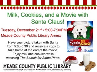 Milk, Cookies, and a Movie with
Santa Claus!
Tuesday, December 21st • 5:00-7:30PM
Meade County Public Library Annex
Have your picture taken with Santa
from 5:00-5:30 and receive a copy to
take home at the end of the movie.
Enjoy milk and cookies while
watching The Search for Santa Paws.
 