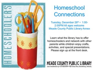 Homeschool
Connections
Tuesday, December 28th • 1:00-
2:00PM All ages welcome
Meade County Public Library Annex
Learn what the library has to offer
homeschoolers and network with other
parents while children enjoy crafts,
activities, and special presentations.
Please sign up at the front desk.
 