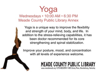 Yoga
Wednesdays • 10:00 AM • 6:30 PM
Meade County Public Library Annex
Yoga is a unique way to improve the flexibility
and strength of your mind, body, and life. In
addition to the stress-relieving capabilities, it has
been doctor recommended for its core
strengthening and spinal stabilization.
Improve your posture, mood, and concentration
with all levels of experience welcome.
 