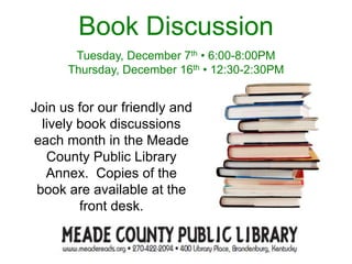 Join us for our friendly and
lively book discussions
each month in the Meade
County Public Library
Annex. Copies of the
book are available at the
front desk.
Book Discussion
Tuesday, December 7th • 6:00-8:00PM
Thursday, December 16th • 12:30-2:30PM
 