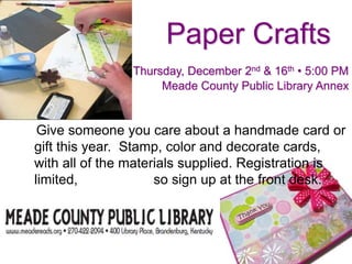 Paper Crafts
Thursday, December 2nd & 16th • 5:00 PM
Meade County Public Library Annex
Give someone you care about a handmade card or
gift this year. Stamp, color and decorate cards,
with all of the materials supplied. Registration is
limited, so sign up at the front desk.
 
