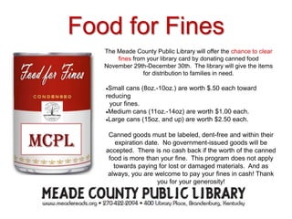 Food for Fines
The Meade County Public Library will offer the chance to clear
fines from your library card by donating canned food
November 29th-December 30th. The library will give the items
for distribution to families in need.
Small cans (8oz.-10oz.) are worth $.50 each toward
reducing
your fines.
Medium cans (11oz.-14oz) are worth $1.00 each.
Large cans (15oz. and up) are worth $2.50 each.
Canned goods must be labeled, dent-free and within their
expiration date. No government-issued goods will be
accepted. There is no cash back if the worth of the canned
food is more than your fine. This program does not apply
towards paying for lost or damaged materials. And as
always, you are welcome to pay your fines in cash! Thank
you for your generosity!
 