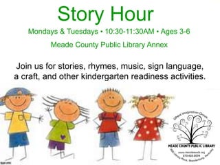Join us for stories, rhymes, music, sign language,
a craft, and other kindergarten readiness activities.
Story Hour
Mondays & Tuesdays • 10:30-11:30AM • Ages 3-6
Meade County Public Library Annex
 
