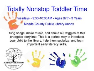 Totally Nonstop Toddler Time
Tuesdays • 9:30-10:00AM • Ages Birth- 3 Years
Meade County Public Library Annex
Sing songs, make music, and shake out wiggles at this
energetic storytime! This is a perfect way to introduce
your child to the library, help them socialize, and learn
important early literacy skills.
 