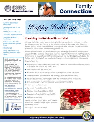 DECEMBER 2010

                                                                                                Family
                                                                                           Connection
                                                               DECEMBER 2010

TABLE OF CONTENTS
Surviving the Holidays


                                             Happy Holidays
Financially!
Network Your Way to Your
Next Job
CREDO: Spiritual Fitness
TS2 Troop Support Services
TroopTube by Military
OneSource                             Surviving the Holidays Financially!
Federal Taxes After The               Although the holiday season is just beginning, holiday financial planning continues even after
Military: What You Should
                                      the holidays are over. Take the time to note which techniques and strategies were effective in
Know
                                      helping you stick to your holiday spending plan. Calculate what you spent this year and divide
iBreathe App                          that amount by 12. This will be your monthly savings goal.
Sleep Better Now: Five
Weeks to Improving Your               Did you spend more than you planned? Review your spending plan and make changes so that
Sleep                                 you can afford the additional holiday debt. Try to pay more than the minimum monthly payment.
                                      Remember to be aware of potential financial safety issues year round, but particularly during the
 Family Connection is a
                                      holiday season. Identity theft and unauthorized charges are becoming epidemic in our society.
 publication of the Fleet and
 Family Support Program.              Financial Safety Tips:
 The Navy's Fleet and                 N Maintain control of your debit cards, credit cards, checkbook and identifying information (such
 Family Support Program                 as Social Security number and date of birth).
 promotes the self-reliance
 and resiliency of Sailors and
 their families. We provide
                                      N Only carry the cards you plan to use.
 information that can help you
 meet the unique challenges           N Know with whom you are doing business, especially online or over the phone.
 of the military lifestyle.
                                      N Share information with companies only where you have initiated the contact.
 For more information about
 the Fleet and Family Support         N Review all statements upon receipt to verify that all the transactions are accurate.
 Program, or to join the
 conversation about deploy-           N Immediately report any “missing” cards or unrecognized transactions.
 ments and military life, visit:
 www.ffsp.navy.mil                    There are resources to assist you:
 www.facebook.com/Navyffsc            N Command Financial Specialist (CFS)
 twitter.com/Fleet_Family             N Fleet and Family Support Center (FFSC)
 If you have questions or
 comments about the content           N Navy-Marine Corps Relief Society (NMCRS)
 of Family Connection, please
 contact John Levinson at             N Defense credit unions
 john.levinson.ctr@navy.mil.
                                      It’s never too early to start saving! Begin now so
                                      that you will have the cash for all your expenses
            The
             Fleet & Family Support
                                      next holiday season.

            Center
                                      Wishing you a debt-free holiday!




                                             Supporting the Fleet, Fighter, and Family
                                                                                                                                          1
 