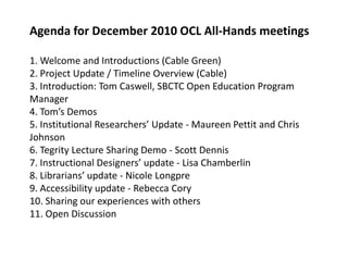 Agenda for December 2010 OCL All-Hands meetings1. Welcome and Introductions (Cable Green)2. Project Update / Timeline Overview (Cable)3. Introduction: Tom Caswell, SBCTC Open Education Program Manager4. Tom’s Demos5. Institutional Researchers’ Update - Maureen Pettit and Chris Johnson6. TegrityLecture Sharing Demo - Scott Dennis7. Instructional Designers’ update - Lisa Chamberlin8. Librarians’ update - Nicole Longpre9. Accessibility update - Rebecca Cory10. Sharing our experiences with others11. Open Discussion,[object Object]