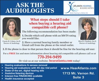 Ask The
     AudiologisTs
                                What steps should i take
                               when buying a hearing aid
                                compatible cell phone?
                         The	following	recommendation	has	been	made:
                         1.	Decide	which	cell	phone	with	an	M4/T4	rating	
                         you	would	like.
Cassie	R.	Cohen,	Au.D.                                                      Rita	R.	Chaiken,	Au.D.
 Doctor	of	Audiology     2.	Have	a	normal	hearing	family	member	or	          Doctor	of	Audiology
                         friend	call	from	the	phone	at	the	retail	outlet.
3.	If	the	phone	is	clear	to	that	person	then	it	should	be	fine	for	the	hearing	aid	user.
 For	a	FRee	list	and	more	information	about	hearing	aid	compatible	cell	phones	call	us	at	
                                       770-394-9499	
                   Or	visit	us	at	our	website:	hearatlanta.com	today!
•	 	Hearing evaluations & earwax removal
•	   Hearing aid evaluations with 45-day trial period       www.HearAtlanta.com
•	   State-of-the-art, digital hearing aids
•	   Assistive listening devices                              1713 Mt. Vernon Rd.
•	   Interest-free FINANCING available
•	   Health insurance accepted                                      Suite 3
 