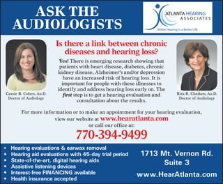 Ask The
     AudiologisTs
                         is there a link between chronic
                            diseases and hearing loss?
                          Yes!	There	is	emerging	research	showing	that	
                          patients	with	heart	disease,	diabetes,	chronic	
                         kidney	disease,	Alzheimer’s	and/or	depression	
                            have	an	increased	risk	of	hearing	loss.	It	is	
                           important	for	people	with	these	illnesses	to	
                         identify	and	address	hearing	loss	early	on.	The		
Cassie	R.	Cohen,	Au.D.      first	step	is	to	get	a	hearing	evaluation	and	   Rita	R.	Chaiken,	Au.D.
 Doctor	of	Audiology                                                          Doctor	of	Audiology
                                    consultation	about	the	results.

         For	more	information	or	to	make	an	appointment	for	your	hearing	evaluation,		
                       view	our	website	at	www.hearatlanta.com		
                                     or	call	our	office	at:		

                                770-394-9499	
•	 	Hearing evaluations & earwax removal
•	   Hearing aid evaluations with 45-day trial period        1713 Mt. Vernon Rd.
•	   State-of-the-art, digital hearing aids                        Suite 3
•	   Assistive listening devices
•	   Interest-free FINANCING available                      www.HearAtlanta.com
•	   Health insurance accepted
 