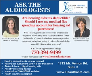 Ask The
     AudiologisTs
                         Are hearing aids tax deductible?
                           Should I use my medical flex
                         spending account for hearing aid
                                    purchases?
                          Yes!	Hearing	aids	and	accessories	are	medical	
                         expenses	which	may	have	tax	implications.	Often	
Cassie	R.	Cohen,	Au.D.   the	benefit	of		a	medical	reimbursement	plan	is	a	           Rita	R.	Chaiken,	Au.D.
 Doctor	of	Audiology                                                                   Doctor	of	Audiology
                         matter	of	using	it	or	losing	it	before	the	end	of	the	
                                  year.	2011	is	drawing	to	a	close!

                                  Call	for	an	appointment	today!		

                                  770-394-9499
                         or	visit	our	website	at	www.hearatlanta.com	             	
•	 	Hearing evaluations & earwax removal
•	   Hearing aid evaluations with 45-day trial period            1713 Mt. Vernon Rd.
•	   State-of-the-art, digital hearing aids                            Suite 3
•	   Assistive listening devices
•	   Interest-free FINANCING available                         www.HearAtlanta.com
•	   Health insurance accepted
 