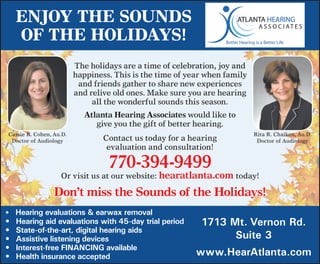 Enjoy thE sounds
     of thE holidays!
                         The	holidays	are	a	time	of	celebration,	joy	and	
                         happiness.	This	is	the	time	of	year	when	family	
                          and	friends	gather	to	share	new	experiences	
                         and	relive	old	ones.	Make	sure	you	are	hearing	
                              all	the	wonderful	sounds	this	season.
                            atlanta hearing associates	would	like	to		
                               give	you	the	gift	of	better	hearing.
Cassie	R.	Cohen,	Au.D.                                                      Rita	R.	Chaiken,	Au.D.
 Doctor	of	Audiology             Contact	us	today	for	a	hearing		            Doctor	of	Audiology
                                  evaluation	and	consultation!		

                                  770-394-9499	
                   Or	visit	us	at	our	website:	hearatlanta.com	today!

                 don’t miss the sounds of the holidays!
•	 	Hearing evaluations & earwax removal
•	   Hearing aid evaluations with 45-day trial period      1713 Mt. Vernon Rd.
•	   State-of-the-art, digital hearing aids
•	   Assistive listening devices                                 Suite 3
•	   Interest-free FINANCING available
•	   Health insurance accepted                            www.HearAtlanta.com
 
