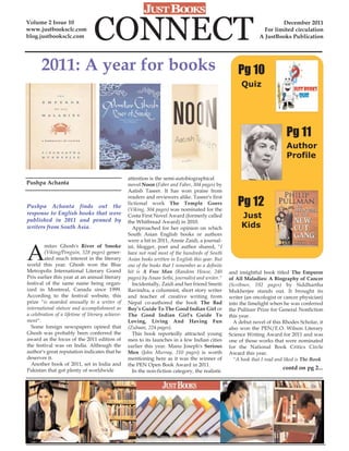 Volume 2 Issue 10
www.justbooksclc.com
blog.justbooksclc.com             CONNECT                                                                                 December 2011
                                                                                                                   For limited circulation
                                                                                                                 A JustBooks Publication




       2011: A year for books                                                                           Pg 10
                                                                                                         Quiz




                                                                                                                              Pg 11
                                                                                                                              Author
                                                                                                                              Profile

                                                   attention is the semi-autobiographical
Pushpa Achanta                                     novel Noon (Faber and Faber, 304 pages) by
                                                   Aatish Taseer. It has won praise from

                                                                                                        Pg 12
                                                   readers and reviewers alike. Taseer's first
                                                   fictional work The Temple Goers
Pushpa Achanta finds out the
                                                   (Viking, 304 pages) was nominated for the
response to English books that were
published in 2011 and penned by
                                                   Costa First Novel Award (formerly called              Just
                                                   the Whitbread Award) in 2010.
writers from South Asia.                             Approached for her opinion on which                 Kids
                                                   South Asian English books or authors
                                                   were a hit in 2011, Annie Zaidi, a journal-


A
         mitav Ghosh's River of Smoke              ist, blogger, poet and author shared, "I
         (Viking/Penguin, 528 pages) gener-        have not read most of the hundreds of South
         ated much interest in the literary        Asian books written in English this year. But
world this year. Ghosh won the Blue                one of the books that I remember as a definite
Metropolis International Literary Grand            hit is A Free Man (Random House, 240             and insightful book titled The Emperor
Prix earlier this year at an annual literary       pages) by Aman Sethi, journalist and writer."    of All Maladies: A Biography of Cancer
festival of the same name being organ-               Incidentally, Zaidi and her friend Smriti      (Scribner, 592 pages) by Siddhartha
ized in Montreal, Canada since 1999.               Ravindra, a columnist, short story writer        Mukherjee stands out. It brought its
According to the festival website, this            and teacher of creative writing from             writer (an oncologist or cancer physician)
prize "is awarded annually to a writer of          Nepal co-authored the book The Bad               into the limelight when he was conferred
international stature and accomplishment as        Boy’s Guide To The Good Indian Girl or           the Pulitzer Prize for General Nonfiction
a celebration of a lifetime of literary achieve-   The Good Indian Girl's Guide To                  this year.
ment".                                             Loving, Living And Having Fun                      A debut novel of this Rhodes Scholar, it
  Some foreign newspapers opined that              (Zubaan, 224 pages).                             also won the PEN/E.O. Wilson Literary
Ghosh was probably been conferred the                This book reportedly attracted young           Science Writing Award for 2011 and was
award as the focus of the 2011 edition of          men to its launches in a few Indian cities       one of those works that were nominated
the festival was on India. Although the            earlier this year. Manu Joseph's Serious         for the National Book Critics Circle
author's great reputation indicates that he        Men (John Murray, 310 pages) is worth            Award this year.
deserves it.                                       mentioning here as it was the winner of            "A book that I read and liked is The Book
  Another book of 2011, set in India and           the PEN Open Book Award in 2011.
Pakistan that got plenty of worldwide                                                                                       contd on pg 2...
                                                     In the non-fiction category, the realistic
 