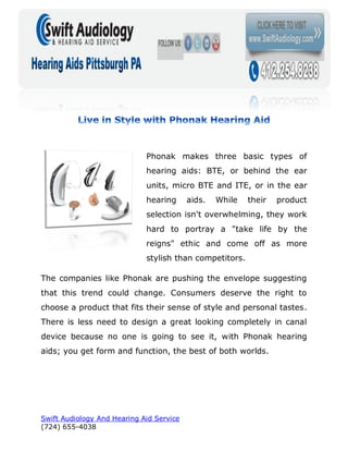 Phonak makes three basic types of
                             hearing aids: BTE, or behind the ear
                             units, micro BTE and ITE, or in the ear
                             hearing      aids.   While   their   product
                             selection isn't overwhelming, they work
                             hard to portray a "take life by the
                             reigns" ethic and come off as more
                             stylish than competitors.

The companies like Phonak are pushing the envelope suggesting
that this trend could change. Consumers deserve the right to
choose a product that fits their sense of style and personal tastes.
There is less need to design a great looking completely in canal
device because no one is going to see it, with Phonak hearing
aids; you get form and function, the best of both worlds.




Swift Audiology And Hearing Aid Service
(724) 655-4038
 