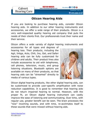 Oticon Hearing Aids
If you are looking to purchase hearing aids, consider Oticon
hearing aids. In addition to our other hearing instruments and
accessories, we offer a wide range of their products. Oticon is a
very well-respected quality hearing aid company that puts the
needs of their clients first. Our professionals trust their name and
their service.

Oticon offers a wide variety of digital hearing instruments and
accessories for all types and degrees of
hearing loss. Their products, including the
Agil, Intiga, Acto, Chili, Ino, Get, and Safari
hearing aids can be fully customized for
children and adults. Their product lines also
include accessories to aid with telephones,
cell phones, television, music, and group
listening situations. Bluetooth options are
available on many of their products, so that
hearing aids can be “streamed” directly to
media of various types.

Oticon digital hearing products, like other digital hearing aids, can
be customized to provide user-specific amplification with noise
reduction capabilities. It is good to remember that hearing aids
do not return impaired hearing to normal. However, with the
proper fit, an Oticon digital hearing instrument can vastly
improve the ease of listening and communicating. Over time, with
regular use, greater benefit can be seen. The brain processes the
“new” incoming sounds, and with time, re-acclimates itself to
these sounds that were missed without hearing aids.

Calvert Hearing Care
972-200-3127
 