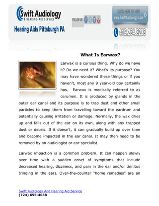 What Is Earwax?
                         Earwax is a curious thing. Why do we have
                         it? Do we need it? What’s its purpose? You
                         may have wondered these things or if you
                         haven’t, most any 9 year-old boy certainly
                         has.    Earwax is medically referred to as
                         cerumen. It is produced by glands in the
outer ear canal and its purpose is to trap dust and other small
particles to keep them from travelling toward the eardrum and
potentially causing irritation or damage. Normally, the wax dries
up and falls out of the ear on its own, along with any trapped
dust or debris. If it doesn’t, it can gradually build up over time
and become impacted in the ear canal. It may then need to be
removed by an audiologist or ear specialist.

Earwax impaction is a common problem. It can happen slowly
over time with a sudden onset of symptoms that include
decreased hearing, dizziness, and pain in the ear and/or tinnitus
(ringing in the ear). Over-the-counter “home remedies” are an



Swift Audiology And Hearing Aid Service
(724) 655-4038
 