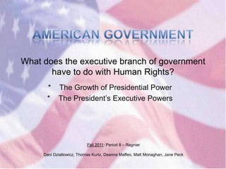 What does the executive branch of government
       have to do with Human Rights?
      *     The Growth of Presidential Power
      *     The President‘s Executive Powers




                           Fall 2011: Period 8 – Regnier

     Dani Dziatlowicz, Thomas Kurtz, Deanna Maffeo, Matt Monaghan, Jane Peck
 