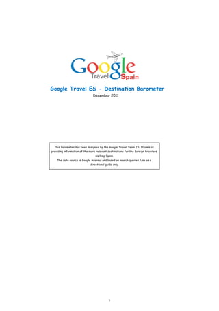 Google Travel ES - Destination Barometer
                                December 2011




  This barometer has been designed by the Google Travel Team ES. It aims at
providing information of the more relevant destinations for the foreign travelers
                                 visiting Spain.
    The data source is Google internal and based on search queries. Use as a
                             directional guide only.




                                            1
 