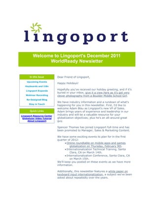 Welcome to Lingoport's December 2011
               WorldReady Newsletter


       In this Issue         Dear Friend of Lingoport,
    Upcoming Events
                             Happy Holidays!
   Keyboards and i18n

    Lingoport Expands
                             Hopefully you've received our holiday greeting, and if it's
                             buried in your inbox, give it a view here as it's got very
   Webinar Recording         clever photography from a Boulder Middle School Girl.
    Re-Designed Blog
                             We have industry information and a rundown of what's
      Stay in Touch
                             happening for you in this newsletter. First, I'd like to
                             welcome Adam Blau as Lingoport's new VP of Sales.
       Quick Links           Adam brings years of experience and leadership in our
Lingoport Resource Center
                             industry and will be a valuable resource for your
 Globalyzer Video Tutorial   globalization objectives; plus he's an all-around great
     About Lingoport         guy.

                             Spencer Thomas has joined Lingoport full-time and has
                             been promoted to Manager, Sales & Marketing Content.

                             We have some exciting events to plan for in the first
                             quarter of 2012:
                                    Online roundtable on mobile apps and games
                                       globalization on Thursday, February 9th.
                                    Internationalization Technical Training, Santa
                                       Clara, CA on March 14th.
                                    Internationalization Conference, Santa Clara, CA
                                       on March 15th.
                             We'll keep you posted on these events as we have more
                             information.

                             Additionally, this newsletter features a white paper on
                             keyboard input internationalization, a subject we've been
                             asked about repeatedly over the years.
 