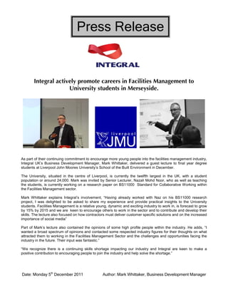 Date: Monday 5th
December 2011 Author: Mark Whittaker, Business Development Manager
Press Release
Integral actively promote careers in Facilities Management to
University students in Merseyside.
As part of their continuing commitment to encourage more young people into the facilities management industry,
Integral UK’s Business Development Manager, Mark Whittaker, delivered a guest lecture to final year degree
students at Liverpool John Moores University’s School of the Built Environment in December.
The University, situated in the centre of Liverpool, is currently the twelfth largest in the UK, with a student
population or around 24,000. Mark was invited by Senior Lecturer, Nazali Mohd Noor, who as well as teaching
the students, is currently working on a research paper on BS11000 Standard for Collaborative Working within
the Facilities Management sector.
Mark Whittaker explains Integral’s involvement, “Having already worked with Naz on his BS11000 research
project, I was delighted to be asked to share my experience and provide practical insights to the University
students. Facilities Management is a relative young, dynamic and exciting industry to work in, is forecast to grow
by 15% by 2015 and we are keen to encourage others to work in the sector and to contribute and develop their
skills. The lecture also focused on how contractors must deliver customer specific solutions and on the increased
importance of social media”
Part of Mark’s lecture also contained the opinions of some high profile people within the industry. He adds, “I
wanted a broad spectrum of opinions and contacted some respected industry figures for their thoughts on what
attracted them to working in the Facilities Management Sector and the challenges and opportunities facing the
industry in the future. Their input was fantastic.”
“We recognize there is a continuing skills shortage impacting our industry and Integral are keen to make a
positive contribution to encouraging people to join the industry and help solve the shortage.”
 
