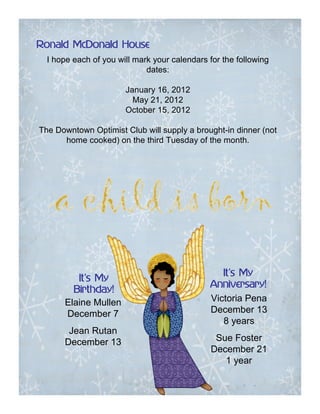 Ronald McDonald House
  I hope each of you will mark your calendars for the following
                             dates:

                       January 16, 2012
                         May 21, 2012
                       October 15, 2012

The Downtown Optimist Club will supply a brought-in dinner (not
      home cooked) on the third Tuesday of the month.




                                                 It’
                                                 It’s My
         It’
         It’s My
                                              Anniversary!
        Birthday!
      Elaine Mullen                           Victoria Pena
      December 7                              December 13
                                                 8 years
       Jean Rutan
      December 13                               Sue Foster
                                               December 21
                                                  1 year
 