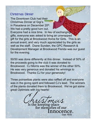 Christmas Dinner
The Downtown Club had their
Christmas Dinner at Gigi’s
in Pasadena on December 20th.
We had a pretty good turn out.
Everyone had a nice time. In lieu of exchanging
gifts, everyone was asked to bring an unwrapped
gift for the girls at Brookwood Home for Girls. This is an
annual event, and very much appreciated by the girls as
well as the staff. Diane Sunden, the GPC Research &
Development Manager at Brookwood Florida was our guest
for the evening.

50/50 was done differently at this dinner. Instead of 50% of
the proceeds going to the club it was donated to
Brookwood. CJ Morris was the winner of the other 50%.
He was very generous and donated his winnings to
Brookwood. Thanks CJ for your generosity!

Three poinsettias plants were also raffled off and everyone
was in the giving spirit and followed CJ’s lead. The winners
of the plants donated them to Brookwood. We’ve got some
great Optimists with big hearts!
 