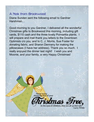 A Note from Brookwood
Diane Sunden sent the following email to Gardner
Harshman…

Good morning to you Gardner, I delivered all the wonderful
Christmas gifts to Brookwood this morning, including gift
cards, $110 cash and the three lovely Poinsettia plants. I
will prepare and mail thank you letters to the Downtown
Optimists c/o you, and to C. J. Morris, Sue Foster for
donating fabric, and Sharon Dennany for making the
pillowcases (I have her address). Thank you so much. I
really enjoyed the dinner last night! I wish you and
Moonie, and your family, a very Happy Christmas!
 