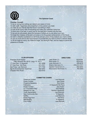 The Optimist Creed

Promise Yourself -
To be so strong that nothing can disturb your peace of mind.
To talk health, happiness and prosperity to every person you meet.
To make all your friends feel that there is something in them.
To look at the sunny side of everything and make your optimism come true.
To think only of the best, to work only for the best and to expect only the best.
To be just as enthusiastic about the success of others as you are about your own.
To forget the mistakes of the past and press on to the greater achievements of the future.
To wear a cheerful countenance at all times and give every living creature you meet a smile.
To give so much time to the improvement of yourself that you have no time to criticize others.
To be too large for worry, too noble for anger, too strong for fear, and too happy to permit the
presence of trouble.




                  CLUB OFFICERS                                                                  DIRECTORS
President Scott Kaplan . . . . . . . . . . . . . . . .535-6939              Jean Rutan (1) . . . . . . . . . . . . . . . . . . . . 522-6143
      7360 Ulmerton Rd. #21D, Largo, FL 33771                               Rick Rutan (1) . . . . . . . . . . . . . . . . . . . . . 522-6143
1st Vice Pres. Vi Hayworth . . . . . . . . . . . . 527-2656                 Judy Warnock (1) . . . . . . . . . . . . . . . . . . 458-8278
2nd Vice Pres. Viki Pena. . . . . . . . . . . . . . . 421-3721              Sharon Dennany (1) . . . . . . . . . . . . ..919-274-1311
Sec/Treas. Lee Warnock. . . . . . . . . . . . . . 577-7159                  Gardner Harshman (1) . . . . . . . . . . . . . . .592-0243
Sgt-At-Arms/Gardner Harshman. . . . . . . . 592-0243                        Moonyeene Harshman (1) . . . . . . . . . . . . 592-0243
Chaplain Rick Rutan . . . . . . . . . . . . . . . . . .522-6143



                                                   COMMITTEE CHAIRS
                        Oratorical Contest . . . . . . . . . . . . . . . . . . . . . . . .Lee Warnock
                        Essay Contest . . . . . . . . . . . . . . . . . . . . . . . . . . . . Jean Rutan
                        Programs/Speakers . . . . . . . . . . . . . . . . . . . . . . . . Rick Rutan
                        Fellowship . . . . . . . . . . . . . . . . . . . . . . .Vi Hayworth/Viki Pena
                        Poster Contest . . . . . . . . . . . . . . . . . . . . . . . . . . . .Jean Rutan
                        O.I. Foundation Rep . . . . . . . . . . . . . . . . . . . . . . Jane Ridings
                        Respect for Law . . . . . . . . . . . . . . . . . . . . Gardner Harshman
                        Youth Appreciation . . . . . . . . . . . . . . . . . . . . . . .Lee Warnock
                        New Community Dev. . . . . . . . . . . . . . . . . . . . . . Vi Hayworth
                        Raffles . . . . . . . . . . . . . . . . . . . . . . . . . . . . . . . . .Lee Warnock
                        Easter Egg Hunt . . . . . . . . . . . . . . . . . . . . . . . . . . . .Viki Pena
                        Bell Ringing . . . . . . . . . . . . . . . . . . . . . . . . . . . . . Vi Hayworth
                        First Friday . . . . . . . . . . . . . . . . . . . . . . . . . . . . . Lee Warnock
 
