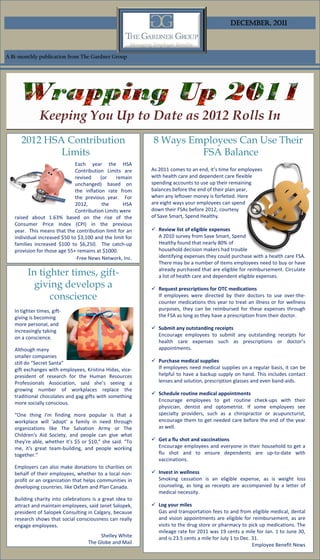 December, 2011



A Bi-monthly publication from The Gardner Group




               Keeping You Up to Date as 2012 Rolls In
      2012 HSA Contribution                                 8 Ways Employees Can Use Their
              Limits                                                 FSA Balance
                              Each year the HSA
                              Contribution Limits are      As 2011 comes to an end, it’s time for employees
                              revised    (or    remain     with health care and dependent care flexible
                              unchanged) based on          spending accounts to use up their remaining
                              the inflation rate from      balances before the end of their plan year,
                              the previous year. For       when any leftover money is forfeited. Here
                              2012,       the      HSA     are eight ways your employees can spend
                              Contribution Limits were     down their FSAs before 2012, courtesy
   raised about 1.63% based on the rise of the             of Save Smart, Spend Healthy.
   Consumer Price Index (CPI) in the previous
   year. This means that the contribution limit for an      Review list of eligible expenses
   individual increased $50 to $3,100 and the limit for      A 2010 survey from Save Smart, Spend
   families increased $100 to $6,250. The catch-up           Healthy found that nearly 80% of
   provision for those age 55+ remains at $1000.             household decision makers had trouble
                              -Free News Network, Inc.       identifying expenses they could purchase with a health care FSA.
                                                             There may be a number of items employees need to buy or have
         In tighter times, gift-                             already purchased that are eligible for reimbursement. Circulate
                                                             a list of health care and dependent eligible expenses.
           giving develops a                                Request prescriptions for OTC medications
               conscience                                    If employees were directed by their doctors to use over-the-
                                                             counter medications this year to treat an illness or for wellness
   In tighter times, gift-                                   purposes, they can be reimbursed for these expenses through
   giving is becoming                                        the FSA as long as they have a prescription from their doctor.
   more personal, and
                                                            Submit any outstanding receipts
   increasingly taking
                                                             Encourage employees to submit any outstanding receipts for
   on a conscience.
                                                             health care expenses such as prescriptions or doctor’s
   Although many                                             appointments.
   smaller companies
   still do “Secret Santa”                                  Purchase medical supplies
   gift exchanges with employees, Kristina Hidas, vice-      If employees need medical supplies on a regular basis, it can be
   president of research for the Human Resources             helpful to have a backup supply on hand. This includes contact
   Professionals Association, said she’s seeing a            lenses and solution, prescription glasses and even band-aids.
   growing number of workplaces replace the
                                                            Schedule routine medical appointments
   traditional chocolates and gag gifts with something
                                                             Encourage employees to get routine check-ups with their
   more socially conscious.
                                                             physician, dentist and optometrist. If some employees see
   “One thing I'm finding more popular is that a             specialty providers, such as a chiropractor or acupuncturist,
   workplace will 'adopt' a family in need through           encourage them to get needed care before the end of the year
   organizations like The Salvation Army or The              as well.
   Children's Aid Society, and people can give what
   they're able, whether it's $5 or $10,” she said. “To     Get a flu shot and vaccinations
   me, it's great team-building, and people working          Encourage employees and everyone in their household to get a
   together.”                                                flu shot and to ensure dependents are up-to-date with
                                                             vaccinations.
   Employers can also make donations to charities on
   behalf of their employees, whether to a local non-       Invest in wellness
   profit or an organization that helps communities in       Smoking cessation is an eligible expense, as is weight loss
   developing countries. like Oxfam and Plan Canada.         counseling, as long as receipts are accompanied by a letter of
                                                             medical necessity.
   Building charity into celebrations is a great idea to
   attract and maintain employees, said Janet Salopek,      Log your miles
   president of Salopek Consulting in Calgary, because       Gas and transportation fees to and from eligible medical, dental
   research shows that social consciousness can really       and vision appointments are eligible for reimbursement, as are
   engage employees.                                         visits to the drug store or pharmacy to pick up medications. The
                                                             mileage rate for 2011 was 19 cents a mile for Jan. 1 to June 30,
                                         Shelley White       and is 23.5 cents a mile for July 1 to Dec. 31.
                                    The Globe and Mail                                                   Employee Benefit News
 