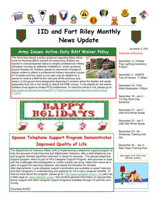 1ID and Fort Riley Monthly
                              News Update
                                                                                                          December 2, 2011
      Army Issues Active-Duty BAH Waiver Policy                                                 Calendar of Events:
 The Army has issued a policy guidance regarding Basic Allow-
 ance for Housing (BAH) waivers for active-duty Soldiers as-                                    December 2– Holiday
 signed in unaccompanied status to lengthy professional military                                Tree Lighting Ceremony
 education courses at stateside installations. Under guidance                                   5:00pm
 issued October 28, Soldiers placed on permanent change-of -
 station orders to attend a professional military education course
 of 19 weeks and four days to one year may be eligible for a                                    December 3 - HASFR
 waiver to receive a BAH at the rate paid at the previous duty                                  Tour of Homes 11:00am
 station or the government-designated dependent’s location when the Soldier will reside
 separately from his or her family to attend the PME course. To be eligible for the waiver,     December 16 - Post
 Soldiers must agree to limited PCS entitlements. To read this article in full, please go to:   Wide Graduation 1:00pm
 http://www.armytimes.com/news/2011/11/army-issuesactive-duty-bah-waiver-policy-
 111811/
                                                                                                December 18 - Jan 2 -
                                                                                                1/2 Day Work Day
                                                                                                Schedule


                                                                                                December 21 - Jan 2 -
                                                                                                USD 475 Winter Break


                                                                                                December 22 - Jan 2 -
                                                                                                USD 383 Winter Break


                                                                                                December 23 - 26 -
                                                                                                Christmas Training Holi-
 Spouse Telephone Support Program Demonstrates                                                  day

                       Improved Quality of Life                                                 December 30 - Jan 2-
                                                                                                New Years Training Holi-
The Department of Veterans Affairs (VA) is implementing a telephone support program to
help the spouses of returning Iraq and Afghanistan Veterans, after a pilot telephone sup-
port program showed significant reduction in stress for spouses. The spouse telephone            See pages 12 & 13 for more
                                                                                                     calendar updates.
support program, which is part of VA's Caregiver Support Program, aids spouses to cope
with the challenges that reintegration to civilian society can bring, helps them serve as a
pillar of support for returning Veterans, and eases the transition for families
after deployments. Local caregiver support coordinators are available to assist Veterans
and their caregivers in understanding and applying for VA’s many caregiver benefits. To
find out more about this program, please go to: http://www.caregiver.va.gov/. VA also has
a Web page at: www.caregiver.va.gov, that contains general information on spousal tele-
phone support and other caregiver support programs available through VA and the com-
munity.

(Courtesy AUSA)
 