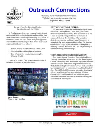 Outreach Connections
                                              “Reaching out to others in the name of Jesus.”
                                               Website: www.westjaxoutreachinc.org
                                                      Telephone: 904-573-1333


          By Mary Ann Cox, Executive Director,           DENTAL‟S NOW GONE DIGITAL:
             WestJax Outreach, Inc. (WOI)                   We were able to purchase and install a digital x-ray
                                                         unit in the Healing Hands Clinic with grant funds
   In October‘s newsletter, we reported on the drastic   (received from three sources.) This will allow us to see
decline in USDA food distribution and asked for your     x-rays in seconds compared to the 15 minutes it
assistance with coordinating community food drives to    previously took to develop films. Our volunteer
help make up for the loss. Three WestJax supporters      dentists can examine and treat twice the number of
answered the call and did just that. These individuals   patients in the same amount of time plus. We also can
organized food drives as follows:                        email digital x-rays to private dentist offices prior to
                                                         referring a patient. We thank the Lord for providing us
      Yetta Goolsby: at her Southside Tennis Club.       with the blessing off technology!
      Sherie Luebker: at her place of business.
      Jone Ward: at her condominium complex
                                                         VOLUNTEER APPRECIATION LUNCHEON:
      (Coastal Creek).
                                                             This year‘s Annual Volunteer Appreciation Dinner,
                                                         Tuesday, November 14 was held at Lake Shore Baptist
   Thank you, ladies! Your generous donations will
                                                         Church Fellowship Hall. Volunteers enjoyed a delicious
help feed hundreds of precious clients.
                                                         homemade roast beef dinner prepared and served by
                                                         the Lake Shore Baptist Women‘s Group. Each volunteer
                                                         had an opportunity to tour our new satellite clinic, Lake
                                                         Shore Baptist Medical Mission and received a ‗thank you‘
                                                         gift as a small token of our appreciation. WestJax
                                                         Outreach, Inc. could not fulfill our mission without
                                                         volunteers like these who are dedicated to sharing the
                                                         love of Christ. Thank you!




  Yetta Goolsby
  Photo by Mary Ann Cox




 6       December 2011                   www.stpetersjax.org
     December 2011               www.westjaxoutreach.org           "Reaching out to others Jesus Christ of Jesus"
                                                                       Making Disciples of
                                                                                           in the name
 