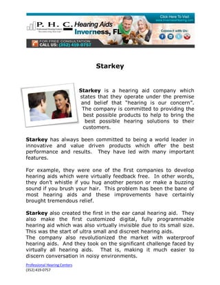 Starkey


                               Starkey is a hearing aid company which
                               states that they operate under the premise
                                and belief that “hearing is our concern”.
                                The company is committed to providing the
                                 best possible products to help to bring the
                                  best possible hearing solutions to their
                                 customers.

Starkey has always been committed to being a world leader in
innovative and value driven products which offer the best
performance and results. They have led with many important
features.

For example, they were one of the first companies to develop
hearing aids which were virtually feedback free. In other words,
they don’t whistle if you hug another person or make a buzzing
sound if you brush your hair. This problem has been the bane of
most hearing aids and these improvements have certainly
brought tremendous relief.

Starkey also created the first in the ear canal hearing aid. They
also make the first customized digital, fully programmable
hearing aid which was also virtually invisible due to its small size.
This was the start of ultra small and discreet hearing aids.
The company also revolutionized the market with waterproof
hearing aids. And they took on the significant challenge faced by
virtually all hearing aids. That is, making it much easier to
discern conversation in noisy environments.
Professional Hearing Centers
(352) 419-0757
 