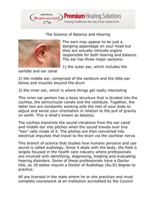 The Science of Balance and Hearing

                         The ears may appear to be just a
                         dangling appendage on your head but
                         they are actually intricate organs
                         responsible for both hearing and balance.
                         The ear has three major sections:

                         1) the outer ear, which includes the
earlobe and ear canal

2) the middle ear, comprised of the eardrum and the little ear
bones and muscles beyond the drum

3) the inner ear, which is where things get really interesting

This inner ear portion has a bony structure that is divided into the
cochlea, the semicircular canals and the vestibule. Together, the
latter two are constantly working with the rest of your body to
adjust and sense your orientation in relation to the pull of gravity
on earth. This is what's known as balance.

The cochlea transmits the sound vibrations from the ear canal
and middle ear into pitches when the sound travels over tiny
"hair" cells inside of it. The pitches are then converted into
electrical impulses that travel to the brain via the cochlear nerve.

This branch of science that studies how humans perceive and use
sound is called audiology. Since it deals with the body, the field is
largely focused in the health care industry where professionals
are involved with identifying, diagnosing, treating and evaluating
hearing disorders. Some of these professionals have a Doctor
title, as 18 states require a Doctor of Audiology (Au.D) degree to
practice.

All are licensed in the state where he or she practices and must
complete coursework at an institution accredited by the Council
 
