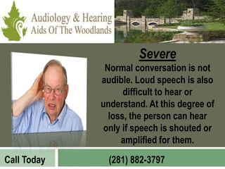 Severe
              Normal conversation is not
             audible. Loud speech is also
                   difficult to hear or
             understand. At this degree of
               loss, the person can hear
              only if speech is shouted or
                  amplified for them.
Call Today     (281) 882-3797
 