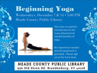 Beginning Yoga
Wednesdays, December 7 & 14 • 5:00 PM
Meade County Public Library
This class is a perfect
introduction to the
many physical and
mental benefits of
yoga.
No experience needed
and all equipment is
provided. Please sign
up at the front desk.
 
