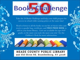 Take the 50 Books Challenge and help your child prepare for
success in school while earning prizes at the same time!
Read or listen to all the books on our list of classic titles and
receive a goodie bag, certificate, and FREE PRIZE BOOK to
add to your home library. Lists are available for ages 0-8th
grade, so the more you read, the more you win! See the
Children’s Desk for more information.
 
