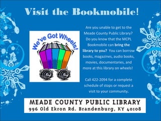 Visit the Bookmobile!
Are you unable to get to the
Meade County Public Library?
Do you know that the MCPL
Bookmobile can bring the
library to you? You can borrow
books, magazines, audio books,
movies, documentaries, and
more at this library on wheels!
Call 422-2094 for a complete
schedule of stops or request a
visit to your community.
 