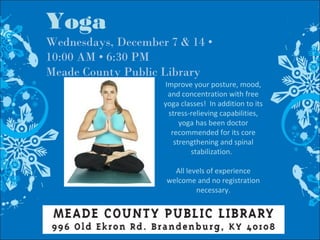 Yoga
Wednesdays, December 7 & 14 •
10:00 AM • 6:30 PM
Meade County Public Library
Improve your posture, mood,
and concentration with free
yoga classes! In addition to its
stress-relieving capabilities,
yoga has been doctor
recommended for its core
strengthening and spinal
stabilization.
All levels of experience
welcome and no registration
necessary.
 