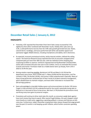  

December Retail Sales | January 6, 2012 
HIGHLIGHTS 

     Yesterday, ICSC reported that December Chain Store Sales comps increased by 3.5%,  
      slightly less than 2010. Combined with November results, Holiday 2011 sales were up  
      3.3%, a solid performance but less than the 3.8% sales growth generated last year. Boots,  
      colored denim, handbags, and luxury performed well while cold weather apparel and  
      sportswear lagged. Mobile devices, including smartphones and tablets, led in electronics. 

     As expected, incessant promotional activity, led by Internet retailers, defined the selling  
      season. The American Research Group reported that 41% of consumers shopped online  
      compared with just more than 30% last year, with ten individual online shopping days  
      surpassing $1 billion in revenue. ComScore reported that during November and December,  
      online sales increased 15% year‐over‐year to $37.2 billion, versus an estimated 4% increase  
      in bricks‐and‐mortar. Purchases made via a mobile device were up sharply, from 5.3% in  
      2010 to 14.4% this year. 

     Among retailers reporting monthly, Nordstrom (+8.7%) and Macy’s (+6.1%) led the  
      department store sector, Ross (+9.0%) and T.J. Maxx (+8.0%) led the discounters, and The  
      Limited (+7.0%), The Buckle (+8.9%), and Zumiez (+10%) outperformed in Specialty. Many of 
      these strong performers attributed part of their results to prudent inventory management,  
      which allowed them to maintain margins, and have either reiterated or increased their  
      Q4 earnings guidance.  

     Sears acknowledged a miserable holiday season and announced plans to shutter 120 stores.  
      Target (+1.6%) and Kohl’s (0.1%) underperformed for the month, potentially losing sales to  
      Walmart as it returned its focus to low prices. Wet Seal (‐3.7%) bucked the promotions trend,  
      sacrificing comp store gains to preserve margins.   

     Promotions will continue to drive retail sales this month, as consumers weigh deals against  
      how much money they have to spend. After several frugal holidays, this year shoppers relied  
      more heavily on credit cards, suggesting a spending pullback in January and February as bills  
      come due. Furthermore, today’s December employment data release showed that wage growth  
      over the past 12 months is not keeping up with inflation, which further constrains spending 
      power.  
 